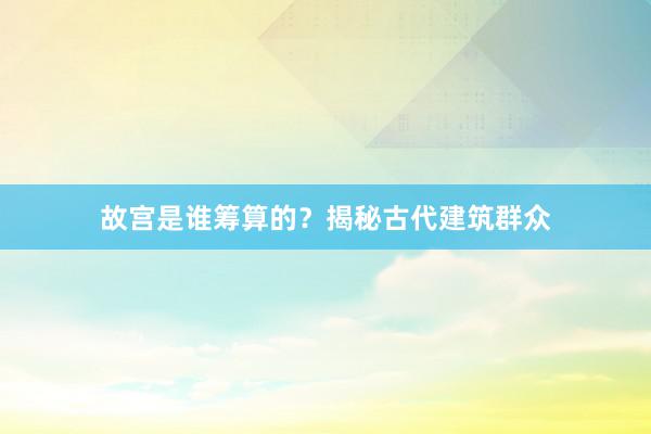 故宫是谁筹算的?揭秘古代建筑群众